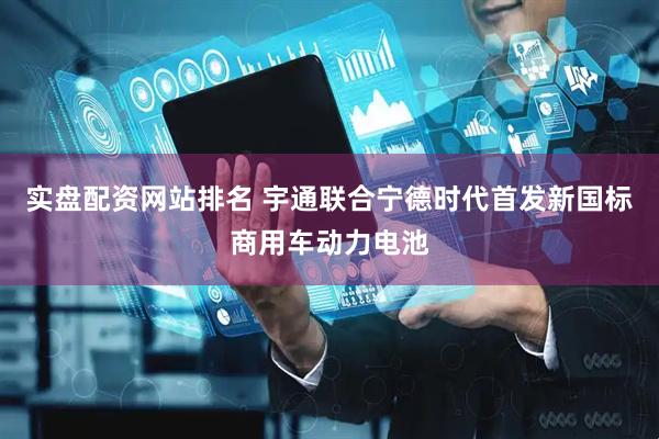 实盘配资网站排名 宇通联合宁德时代首发新国标商用车动力电池