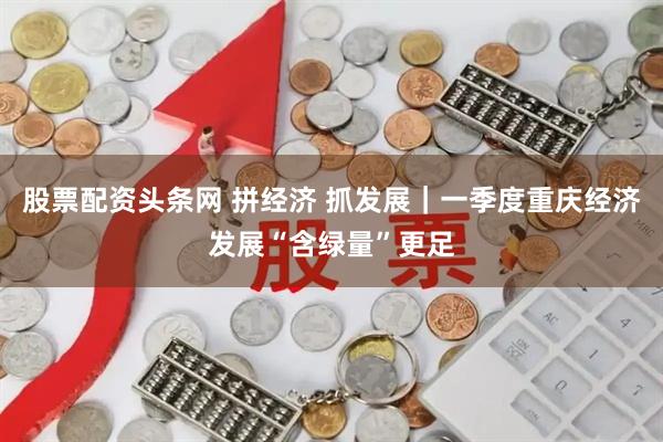 股票配资头条网 拼经济 抓发展｜一季度重庆经济发展“含绿量”更足