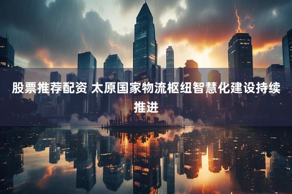 股票推荐配资 太原国家物流枢纽智慧化建设持续推进