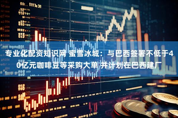 专业化配资知识网 蜜雪冰城：与巴西签署不低于40亿元咖啡豆等采购大单 并计划在巴西建厂