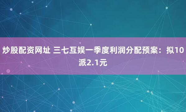 炒股配资网址 三七互娱一季度利润分配预案：拟10派2.1元