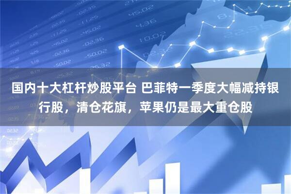 国内十大杠杆炒股平台 巴菲特一季度大幅减持银行股，清仓花旗，苹果仍是最大重仓股