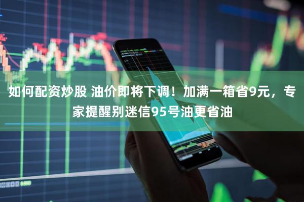 如何配资炒股 油价即将下调！加满一箱省9元，专家提醒别迷信95号油更省油