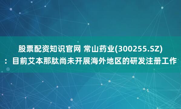 股票配资知识官网 常山药业(300255.SZ)：目前艾本那肽尚未开展海外地区的研发注册工作