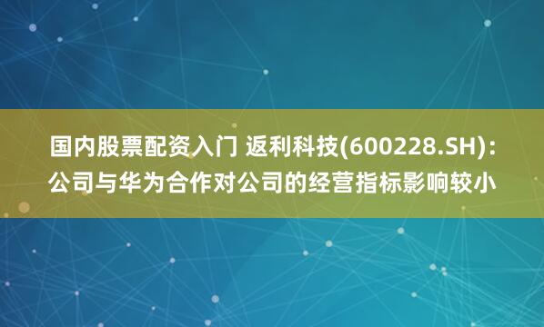 国内股票配资入门 返利科技(600228.SH)：公司与华为合作对公司的经营指标影响较小