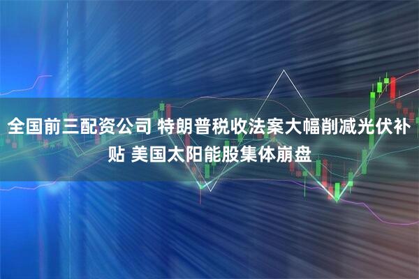 全国前三配资公司 特朗普税收法案大幅削减光伏补贴 美国太阳能股集体崩盘