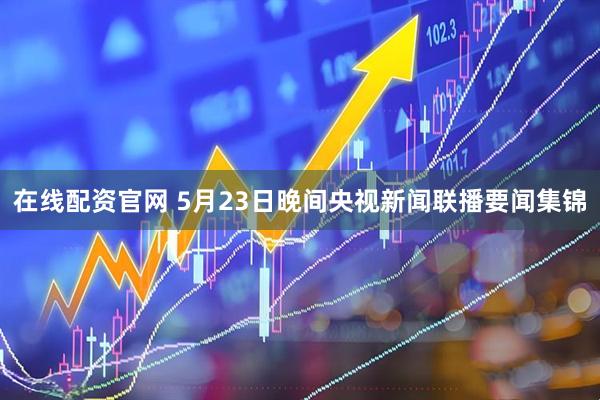 在线配资官网 5月23日晚间央视新闻联播要闻集锦