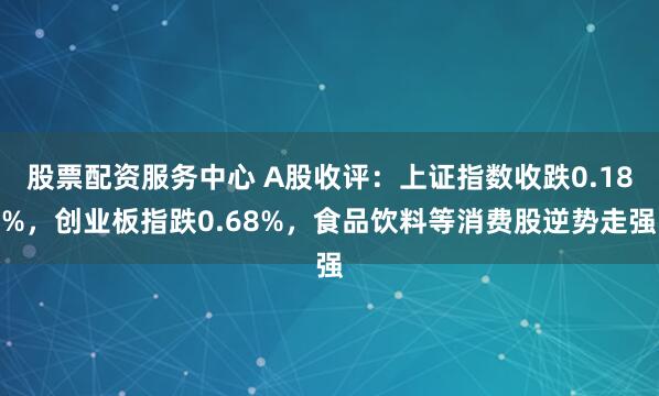 股票配资服务中心 A股收评：上证指数收跌0.18%，创业板指跌0.68%，食品饮料等消费股逆势走强