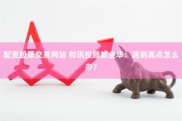 配资股票交易网站 和讯投顾都业华：遇到高点怎么办？