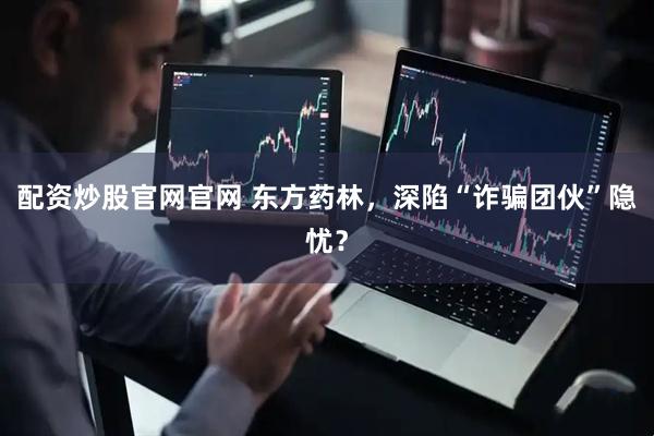 配资炒股官网官网 东方药林，深陷“诈骗团伙”隐忧？