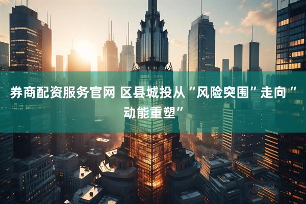 券商配资服务官网 区县城投从“风险突围”走向“动能重塑”