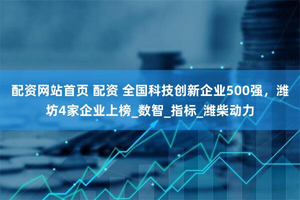 配资网站首页 配资 全国科技创新企业500强，潍坊4家企业上榜_数智_指标_潍柴动力