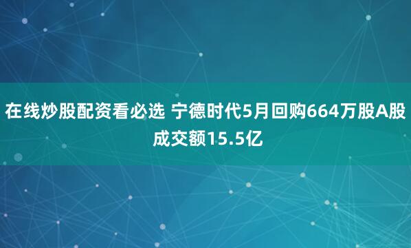 在线炒股配资看必选 宁德时代5月回购664万股A股 成交额15.5亿