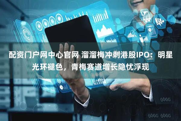 配资门户网中心官网 溜溜梅冲刺港股IPO：明星光环褪色，青梅赛道增长隐忧浮现