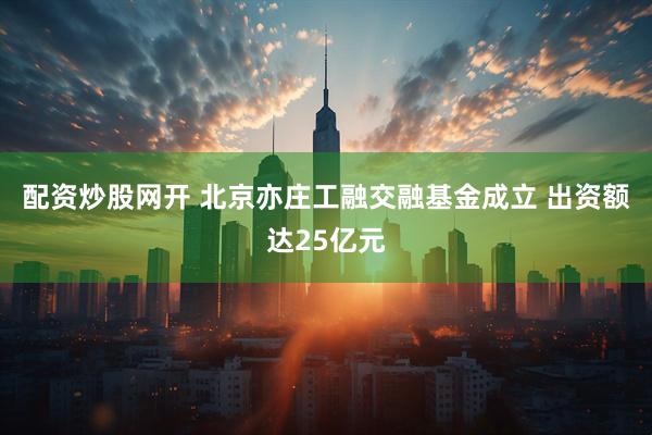 配资炒股网开 北京亦庄工融交融基金成立 出资额达25亿元