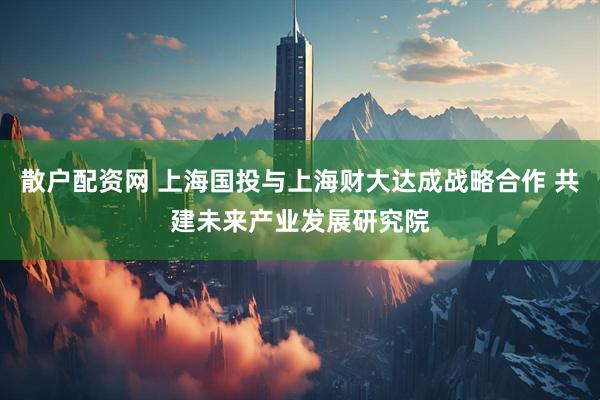 散户配资网 上海国投与上海财大达成战略合作 共建未来产业发展研究院