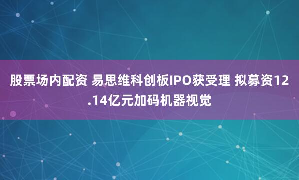 股票场内配资 易思维科创板IPO获受理 拟募资12.14亿元加码机器视觉