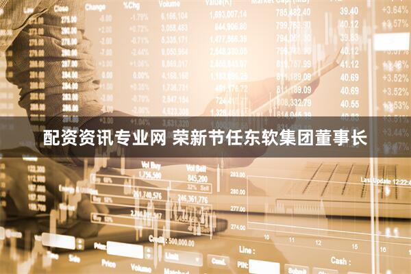 配资资讯专业网 荣新节任东软集团董事长