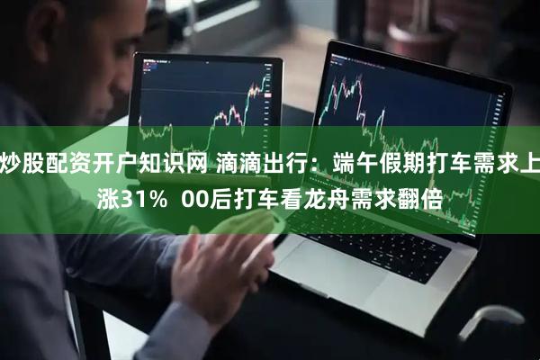 炒股配资开户知识网 滴滴出行：端午假期打车需求上涨31%  00后打车看龙舟需求翻倍