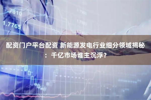 配资门户平台配资 新能源发电行业细分领域揭秘：千亿市场谁主沉浮？