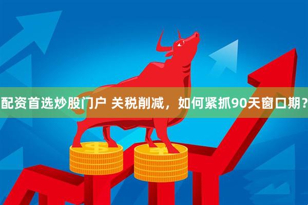 配资首选炒股门户 关税削减，如何紧抓90天窗口期？