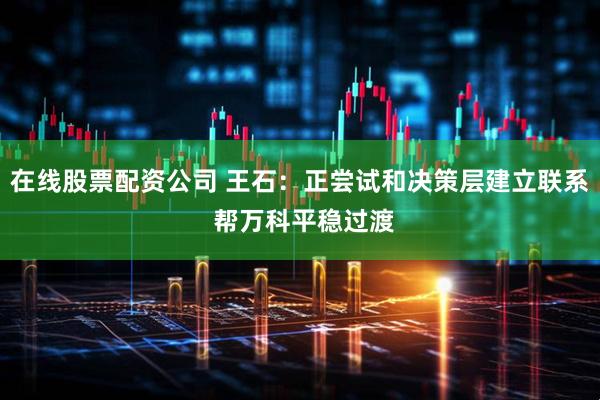 在线股票配资公司 王石：正尝试和决策层建立联系 帮万科平稳过渡