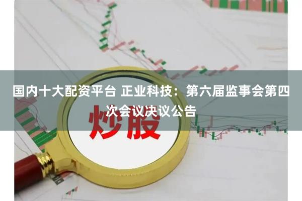 国内十大配资平台 正业科技：第六届监事会第四次会议决议公告
