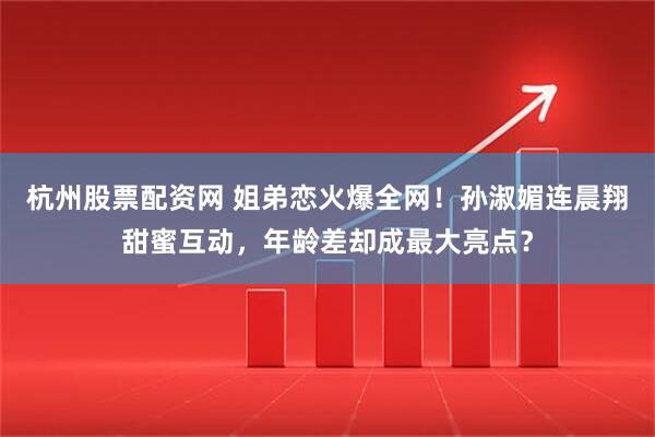杭州股票配资网 姐弟恋火爆全网！孙淑媚连晨翔甜蜜互动，年龄差却成最大亮点？