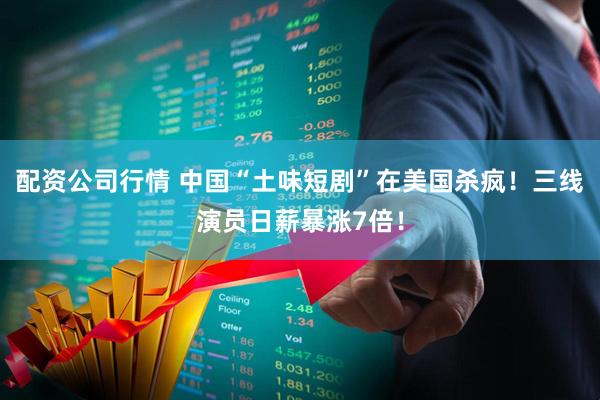 配资公司行情 中国“土味短剧”在美国杀疯！三线演员日薪暴涨7倍！