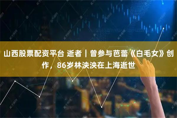 山西股票配资平台 逝者｜曾参与芭蕾《白毛女》创作，86岁林泱泱在上海逝世