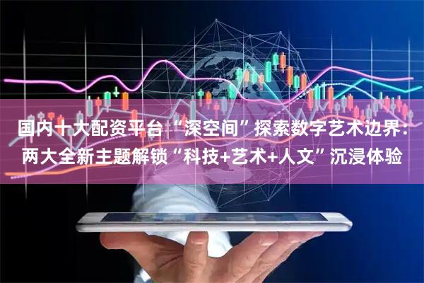 国内十大配资平台 “深空间”探索数字艺术边界：两大全新主题解锁“科技+艺术+人文”沉浸体验