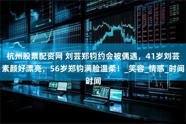 杭州股票配资网 刘芸郑钧约会被偶遇，41岁刘芸素颜好漂亮，56岁郑钧满脸温柔！_笑容_情感_时间