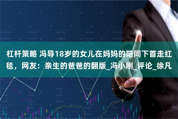 杠杆策略 冯导18岁的女儿在妈妈的陪同下首走红毯，网友：亲生的爸爸的翻版_冯小刚_评论_徐凡
