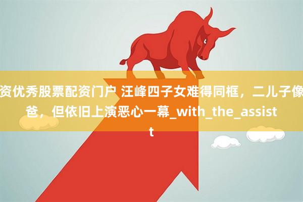 配资优秀股票配资门户 汪峰四子女难得同框，二儿子像爸爸，但依旧上演恶心一幕_with_the_assist