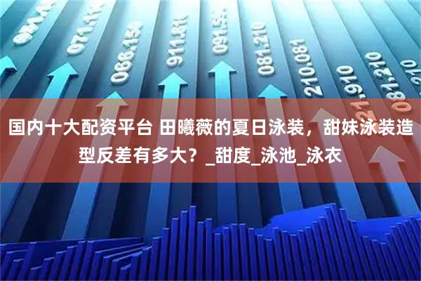 国内十大配资平台 田曦薇的夏日泳装，甜妹泳装造型反差有多大？_甜度_泳池_泳衣