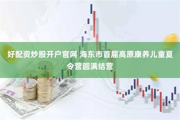 好配资炒股开户官网 海东市首届高原康养儿童夏令营圆满结营