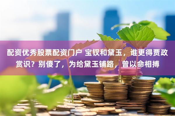 配资优秀股票配资门户 宝钗和黛玉，谁更得贾政赏识？别傻了，为给黛玉铺路，曾以命相搏