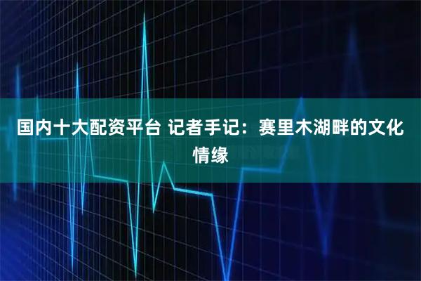 国内十大配资平台 记者手记：赛里木湖畔的文化情缘
